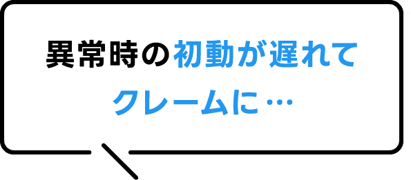 異常時の初動が遅れてクレームに…